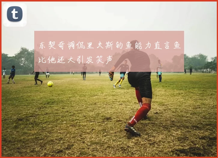 东契奇调侃里夫斯钓鱼能力直言鱼比他还大引发笑声