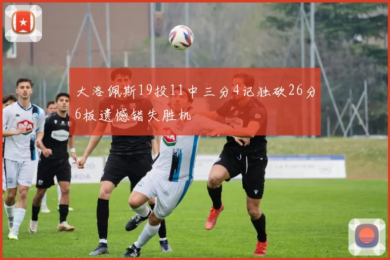 大洛佩斯19投11中三分4记独砍26分6板遗憾错失胜机
