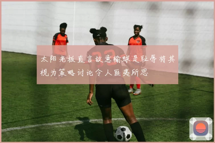 太阳老板直言故意输球是耻辱将其视为策略讨论令人匪夷所思