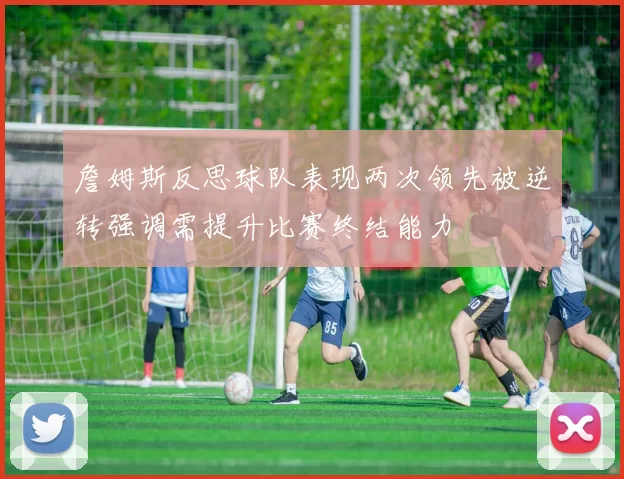 詹姆斯反思球队表现两次领先被逆转强调需提升比赛终结能力