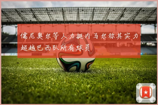 儒尼奥尔等人力挺内马尔称其实力超越巴西队所有球员