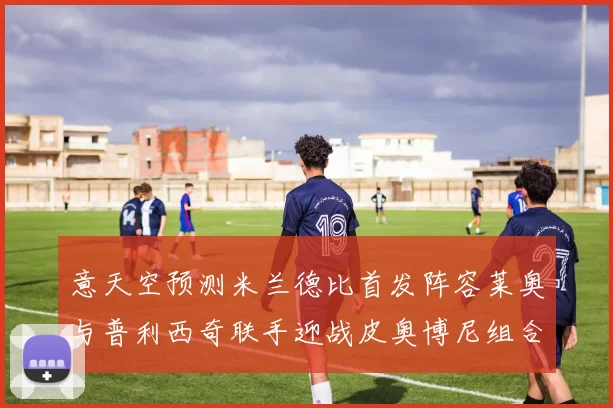 意天空预测米兰德比首发阵容莱奥与普利西奇联手迎战皮奥博尼组合
