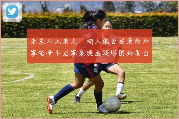 未来八大看点：湖人能否逆袭附加赛哈登季后赛表现成疑塔图姆复出能否助力球队
