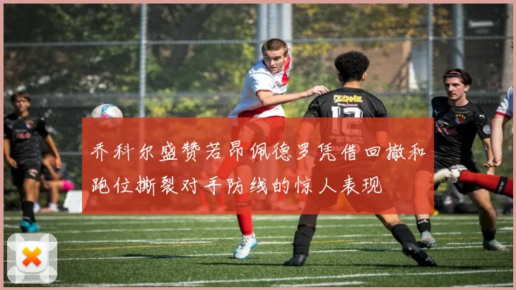 乔科尔盛赞若昂佩德罗凭借回撤和跑位撕裂对手防线的惊人表现