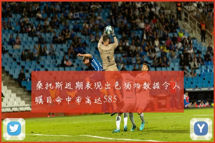 桑托斯近期表现出色场均数据令人瞩目命中率高达585