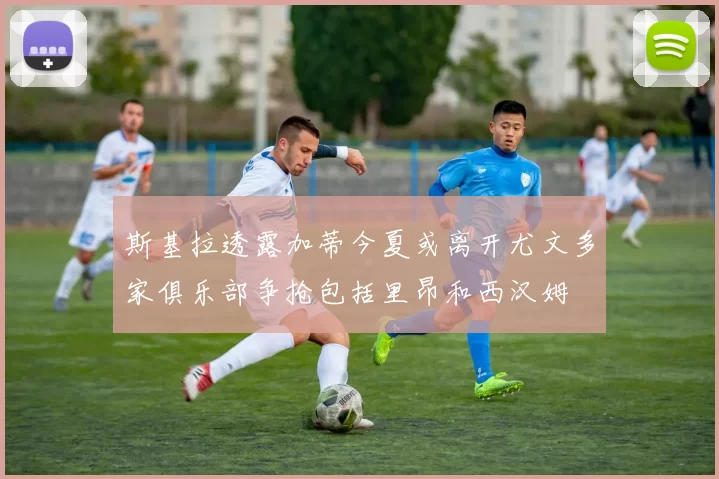 斯基拉透露加蒂今夏或离开尤文多家俱乐部争抢包括里昂和西汉姆