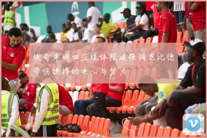 埃奇库姆回应媒体报道强调恩比德带伤拼搏的决心与努力
