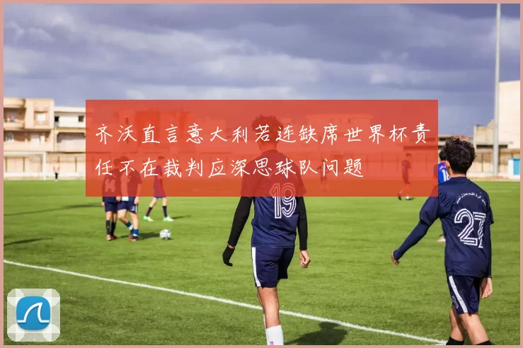 齐沃直言意大利若连缺席世界杯责任不在裁判应深思球队问题