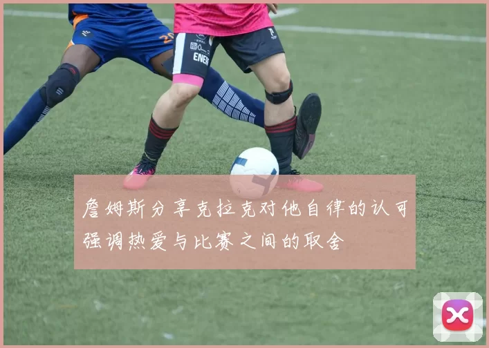 詹姆斯分享克拉克对他自律的认可强调热爱与比赛之间的取舍