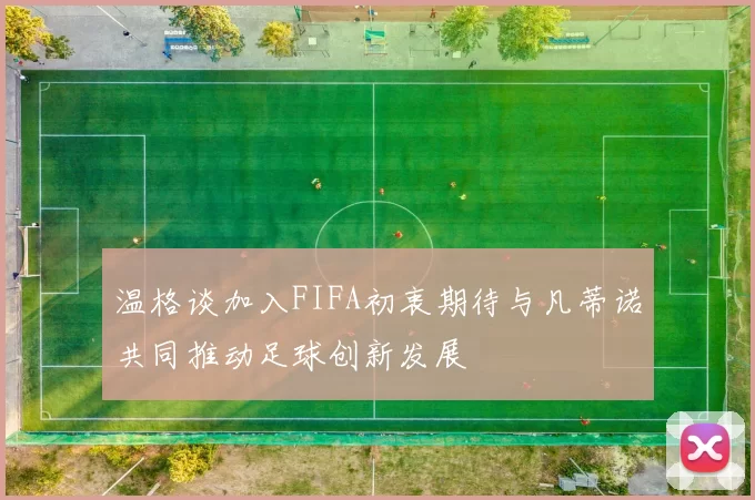 温格谈加入FIFA初衷期待与凡蒂诺共同推动足球创新发展