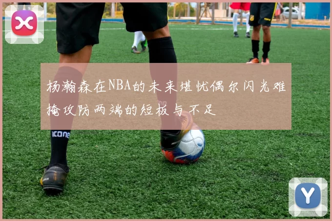 杨瀚森在NBA的未来堪忧偶尔闪光难掩攻防两端的短板与不足