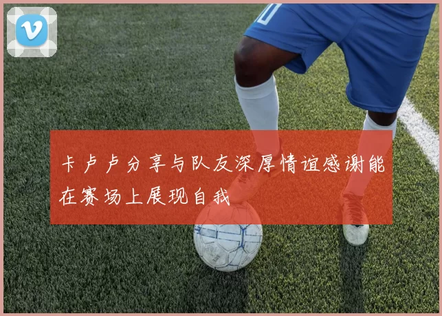 卡卢卢分享与队友深厚情谊感谢能在赛场上展现自我