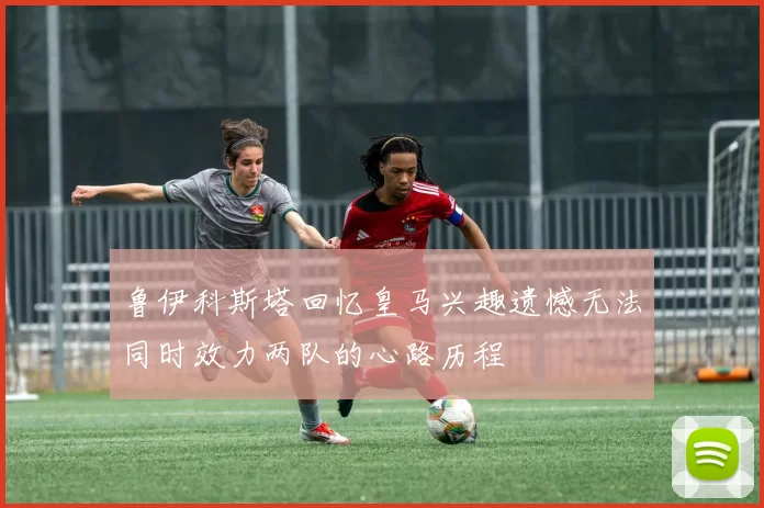 鲁伊科斯塔回忆皇马兴趣遗憾无法同时效力两队的心路历程