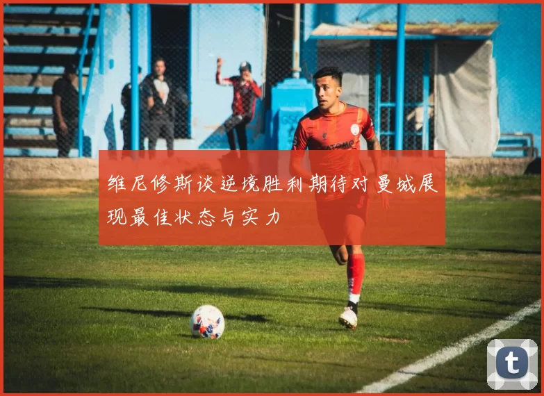 维尼修斯谈逆境胜利期待对曼城展现最佳状态与实力