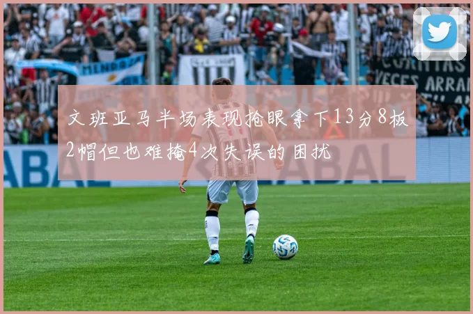 文班亚马半场表现抢眼拿下13分8板2帽但也难掩4次失误的困扰